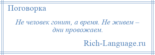 
    Не человек гонит, а время. Не живем – дни провожаем.