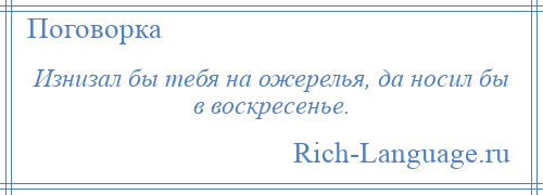 
    Изнизал бы тебя на ожерелья, да носил бы в воскресенье.