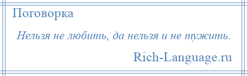 
    Нельзя не любить, да нельзя и не тужить.