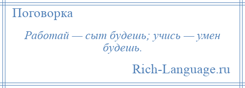 
    Работай — сыт будешь; учись — умен будешь.