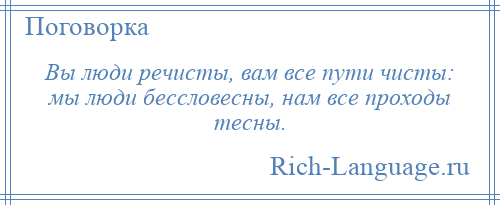 
    Вы люди речисты, вам все пути чисты: мы люди бессловесны, нам все проходы тесны.