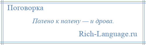 
    Полено к полену — и дрова.