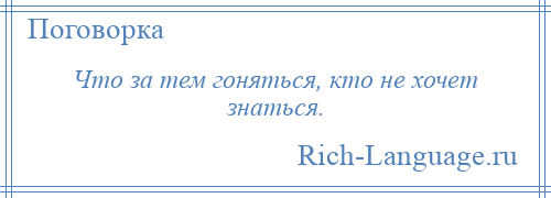 
    Что за тем гоняться, кто не хочет знаться.