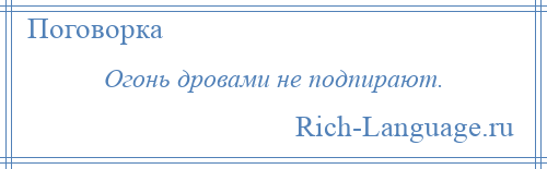 
    Огонь дровами не подпирают.