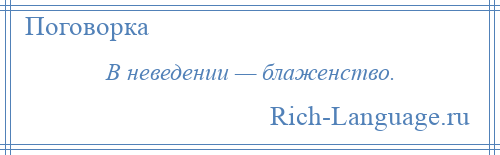 
    В неведении — блаженство.