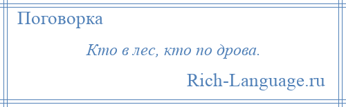 
    Кто в лес, кто по дрова.