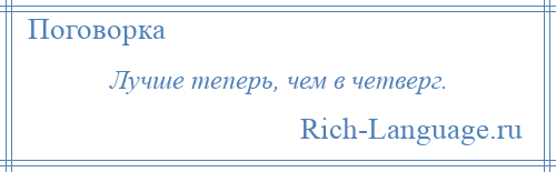 
    Лучше теперь, чем в четверг.