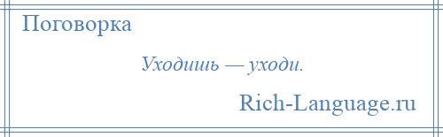 
    Уходишь — уходи.