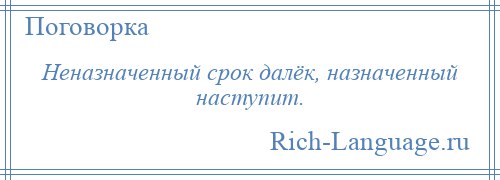 
    Неназначенный срок далёк, назначенный наступит.