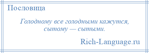 
    Голодному все голодными кажутся, сытому — сытыми.