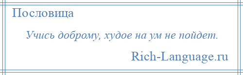 
    Учись доброму, худое на ум не пойдет.