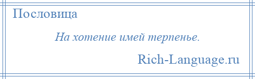 
    На хотение имей терпенье.