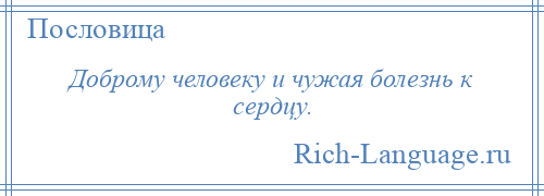 
    Доброму человеку и чужая болезнь к сердцу.