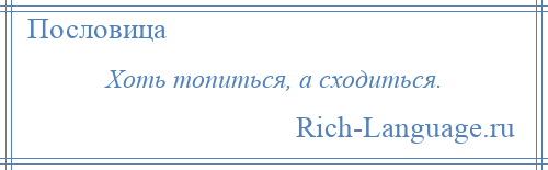 
    Хоть топиться, а сходиться.