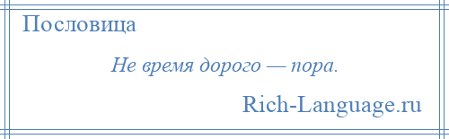 
    Не время дорого — пора.