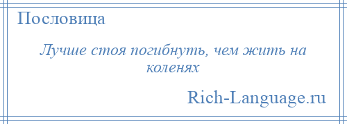 
    Лучше стоя погибнуть, чем жить на коленях