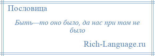 
    Быть—то оно было, да нас при том не было