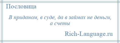 
    В приданом, в суде, да в займах не деньги, а счеты