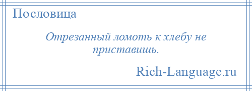 
    Отрезанный ломоть к хлебу не приставишь.