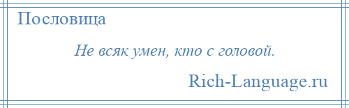 
    Не всяк умен, кто с головой.