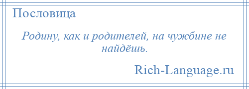 
    Родину, как и родителей, на чужбине не найдёшь.