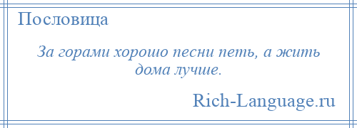 
    За горами хорошо песни петь, а жить дома лучше.