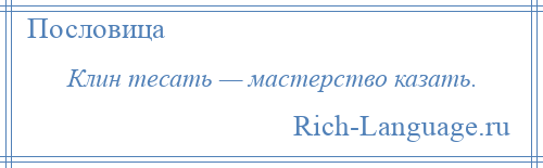 
    Клин тесать — мастерство казать.