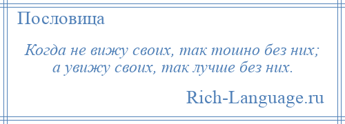 
    Когда не вижу своих, так тошно без них; а увижу своих, так лучше без них.