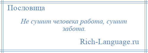 
    Не сушит человека работа, сушит забота.