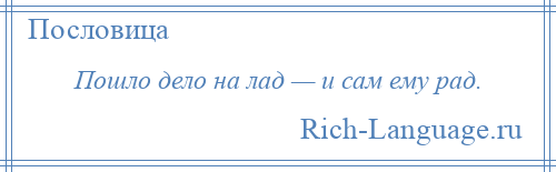 
    Пошло дело на лад — и сам ему рад.