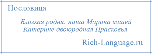 
    Близкая родня: наша Марина вашей Катерине двоюродная Прасковья.