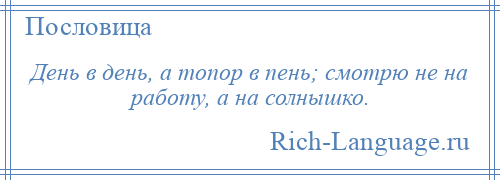 
    День в день, а топор в пень; смотрю не на работу, а на солнышко.