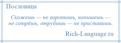 
    Скажешь — не воротишь, напишешь — не сотрёшь, отрубишь — не приставишь.