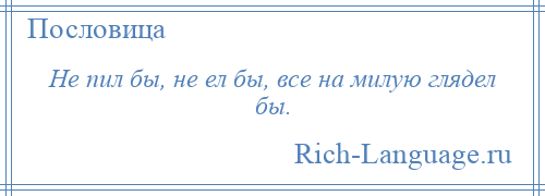 
    Не пил бы, не ел бы, все на милую глядел бы.