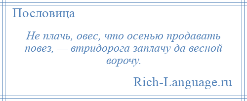 
    Не плачь, овес, что осенью продавать повез, — втридорога заплачу да весной ворочу.