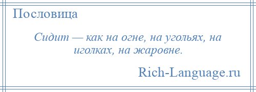 
    Сидит — как на огне, на угольях, на иголках, на жаровне.