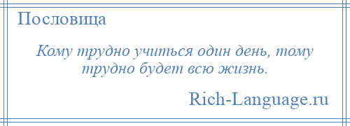 
    Кому трудно учиться один день, тому трудно будет всю жизнь.