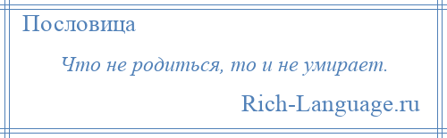 
    Что не родиться, то и не умирает.