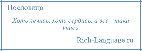 
    Хоть лечись, хоть сердись, а все—таки учись.