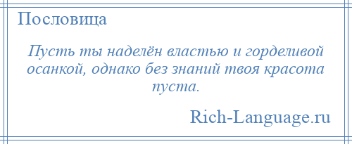 
    Пусть ты наделён властью и горделивой осанкой, однако без знаний твоя красота пуста.