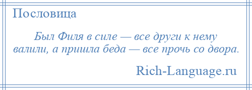 
    Был Филя в силе — все други к нему валили, а пришла беда — все прочь со двора.