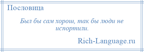 
    Был бы сам хорош, так бы люди не испортили.