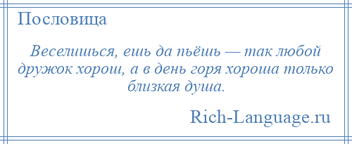 
    Веселишься, ешь да пьёшь — так любой дружок хорош, а в день горя хороша только близкая душа.