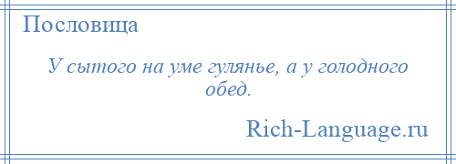 
    У сытого на уме гулянье, а у голодного обед.