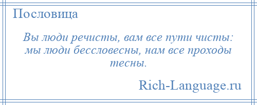 
    Вы люди речисты, вам все пути чисты: мы люди бессловесны, нам все проходы тесны.