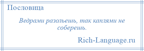 
    Ведрами разольешь, так каплями не соберешь.