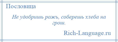 
    Не удобришь рожь, соберешь хлеба на грош.