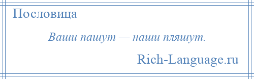 
    Ваши пашут — наши пляшут.