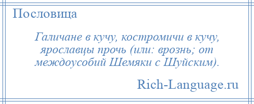 
    Галичане в кучу, костромичи в кучу, ярославцы прочь (или: врознь; от междоусобий Шемяки с Шуйским).