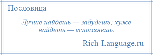 
    Лучше найдешь — забудешь; хуже найдешь — вспомянешь.